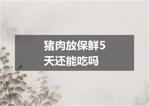 猪肉放保鲜5天还能吃吗