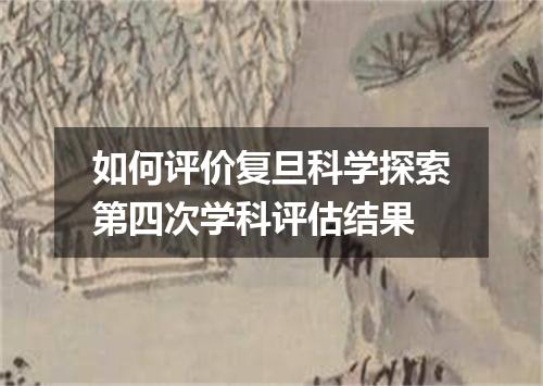 如何评价复旦科学探索第四次学科评估结果