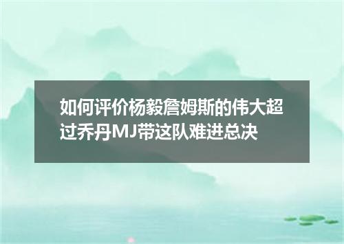 如何评价杨毅詹姆斯的伟大超过乔丹MJ带这队难进总决