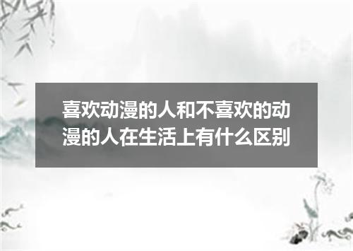 喜欢动漫的人和不喜欢的动漫的人在生活上有什么区别