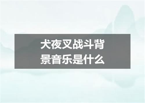 犬夜叉战斗背景音乐是什么