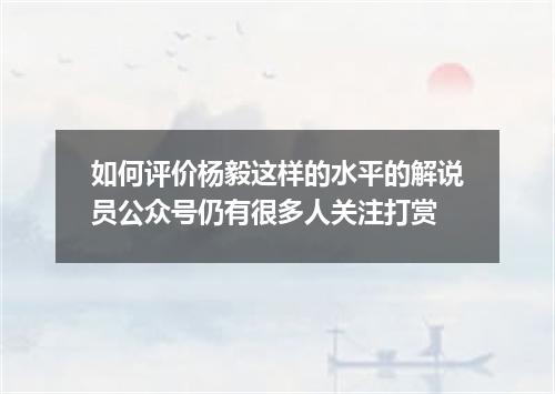 如何评价杨毅这样的水平的解说员公众号仍有很多人关注打赏