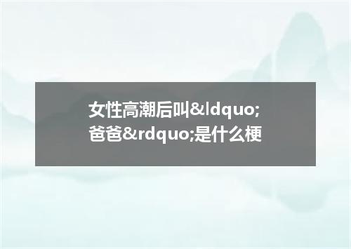 女性高潮后叫&ldquo;爸爸&rdquo;是什么梗