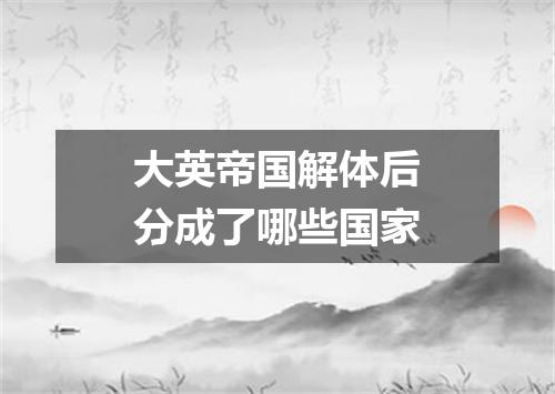 大英帝国解体后分成了哪些国家