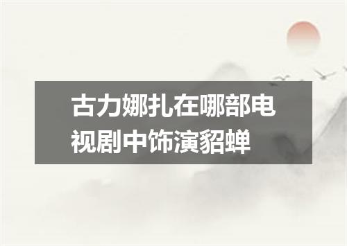古力娜扎在哪部电视剧中饰演貂蝉
