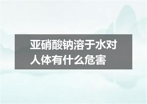 亚硝酸钠溶于水对人体有什么危害