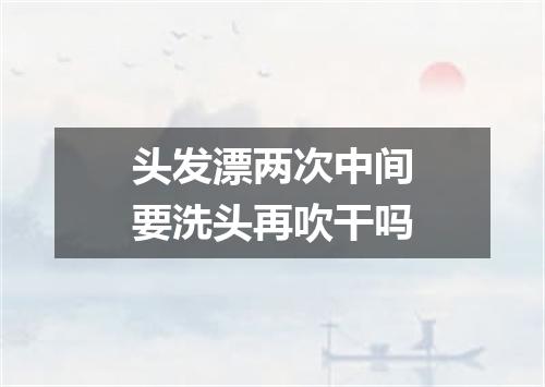 头发漂两次中间要洗头再吹干吗