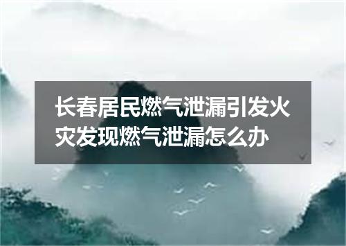 长春居民燃气泄漏引发火灾发现燃气泄漏怎么办