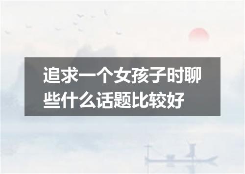 追求一个女孩子时聊些什么话题比较好