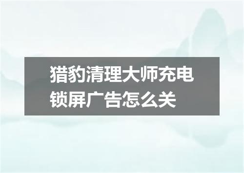 猎豹清理大师充电锁屏广告怎么关