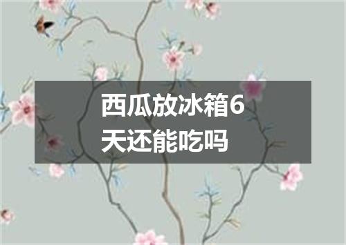 西瓜放冰箱6天还能吃吗