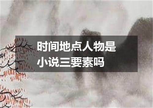 时间地点人物是小说三要素吗