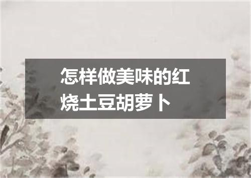 怎样做美味的红烧土豆胡萝卜