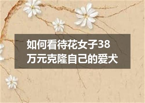 如何看待花女子38万元克隆自己的爱犬