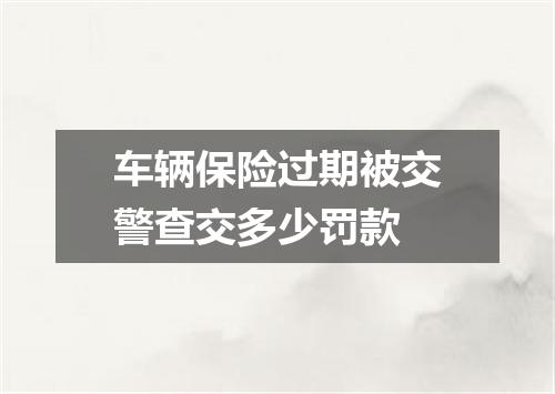 车辆保险过期被交警查交多少罚款