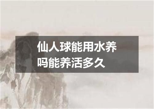 仙人球能用水养吗能养活多久