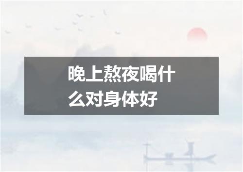 晚上熬夜喝什么对身体好