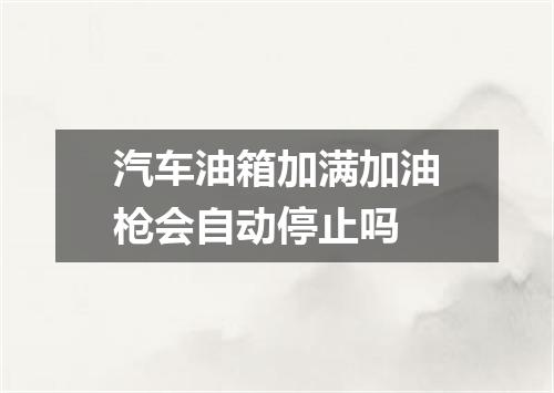 汽车油箱加满加油枪会自动停止吗