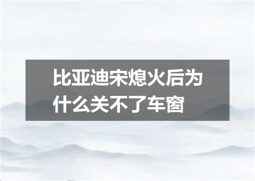 比亚迪宋熄火后为什么关不了车窗