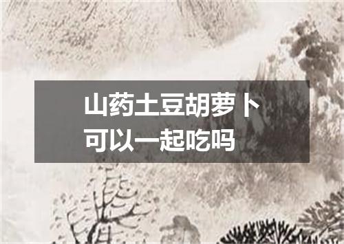 山药土豆胡萝卜可以一起吃吗