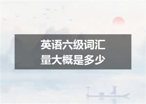 英语六级词汇量大概是多少