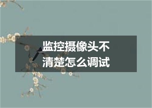 监控摄像头不清楚怎么调试
