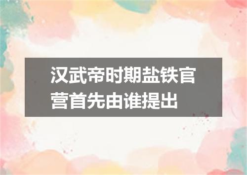 汉武帝时期盐铁官营首先由谁提出