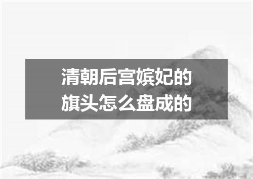 清朝后宫嫔妃的旗头怎么盘成的