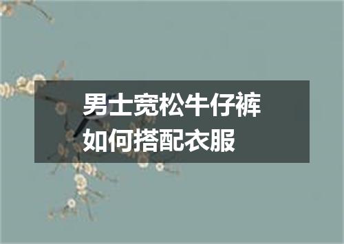 男士宽松牛仔裤如何搭配衣服
