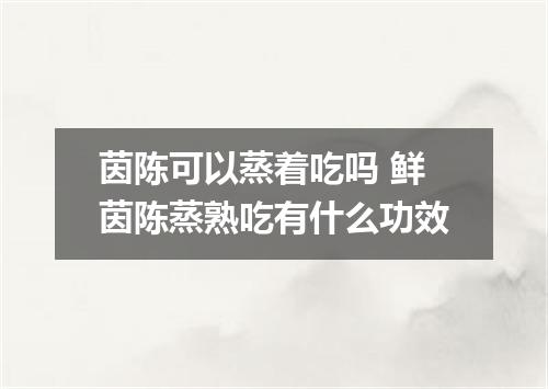 茵陈可以蒸着吃吗 鲜茵陈蒸熟吃有什么功效