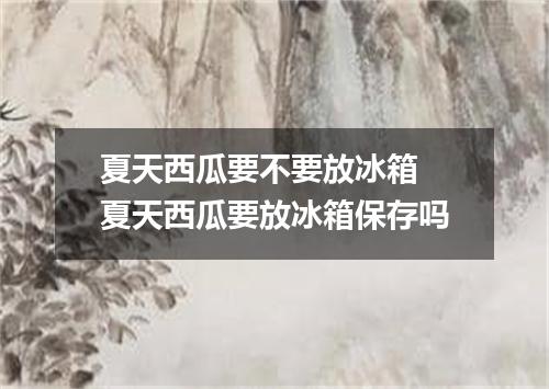 夏天西瓜要不要放冰箱 夏天西瓜要放冰箱保存吗