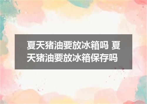 夏天猪油要放冰箱吗 夏天猪油要放冰箱保存吗
