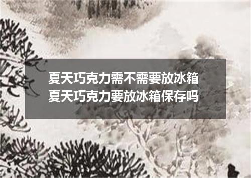 夏天巧克力需不需要放冰箱 夏天巧克力要放冰箱保存吗