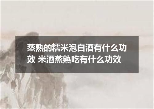 蒸熟的糯米泡白酒有什么功效 米酒蒸熟吃有什么功效