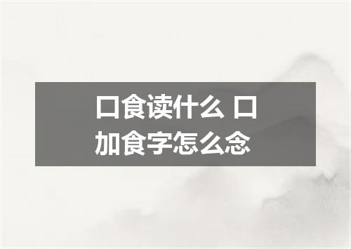 口食读什么 口加食字怎么念