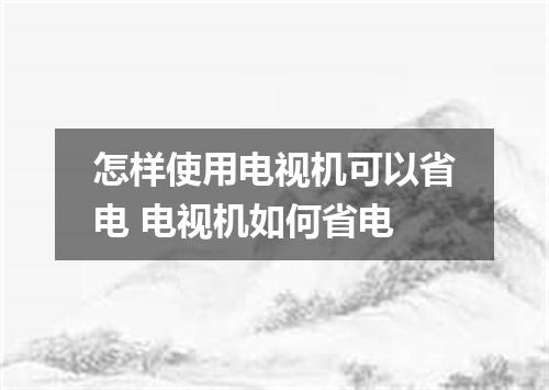 怎样使用电视机可以省电 电视机如何省电
