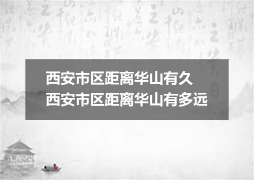 西安市区距离华山有久 西安市区距离华山有多远