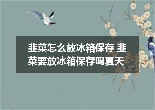 韭菜怎么放冰箱保存 韭菜要放冰箱保存吗夏天