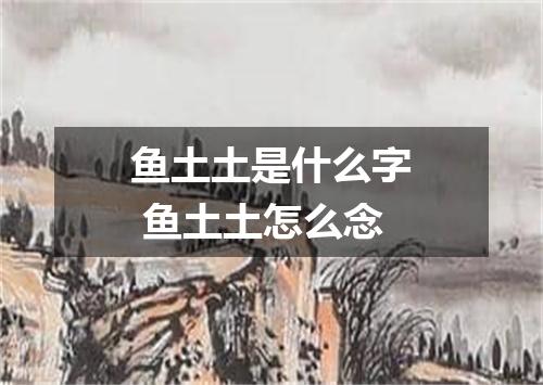 鱼土土是什么字 鱼土土怎么念