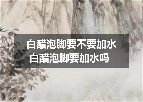 白醋泡脚要不要加水 白醋泡脚要加水吗