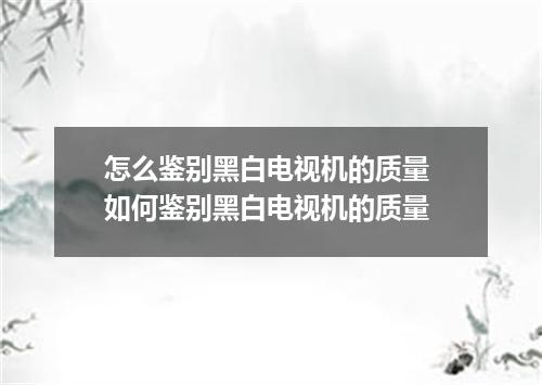 怎么鉴别黑白电视机的质量 如何鉴别黑白电视机的质量