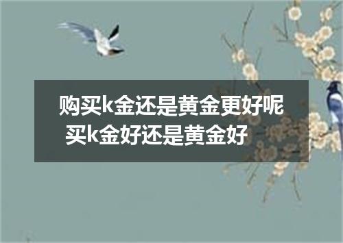 购买k金还是黄金更好呢 买k金好还是黄金好