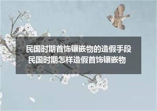 民国时期首饰镶嵌物的造假手段 民国时期怎样造假首饰镶嵌物