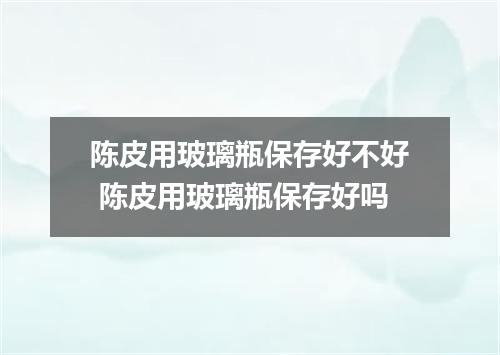陈皮用玻璃瓶保存好不好 陈皮用玻璃瓶保存好吗