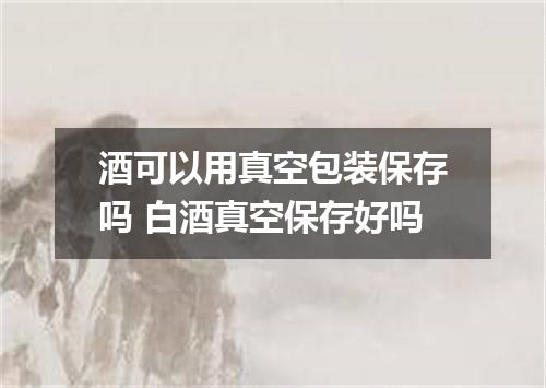 酒可以用真空包装保存吗 白酒真空保存好吗