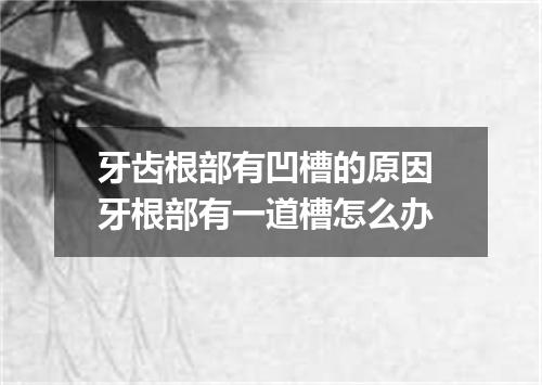 牙齿根部有凹槽的原因 牙根部有一道槽怎么办