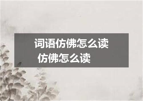 词语仿佛怎么读 仿佛怎么读