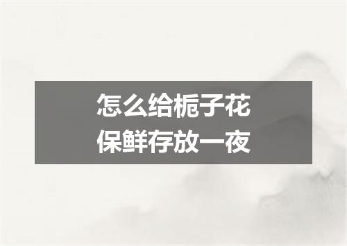 怎么给栀子花保鲜存放一夜