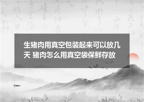 生猪肉用真空包装起来可以放几天 猪肉怎么用真空袋保鲜存放