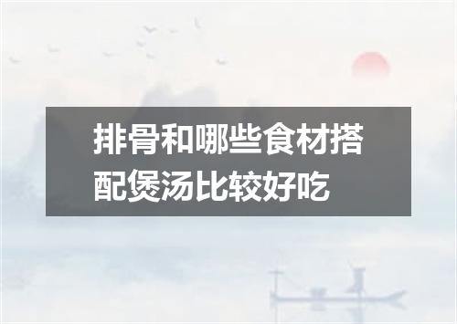 排骨和哪些食材搭配煲汤比较好吃